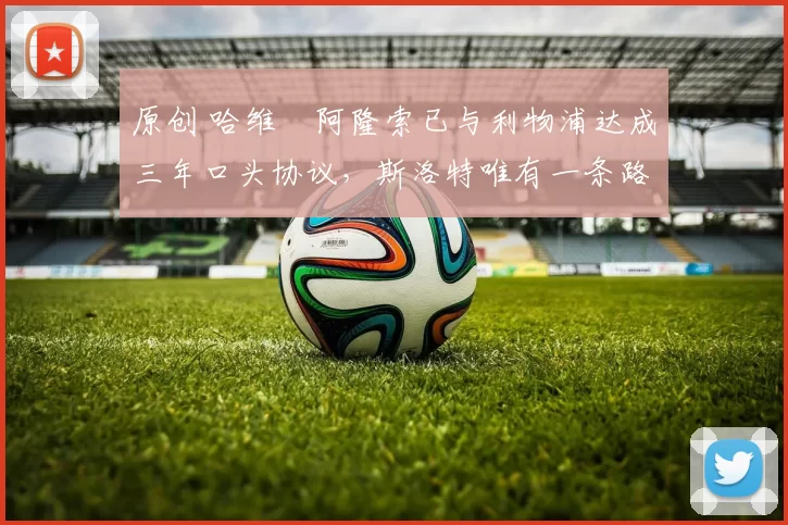 原创 哈维・阿隆索已与利物浦达成三年口头协议，斯洛特唯有一条路可 “翻盘”