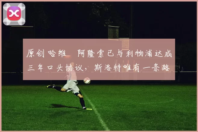 原创 哈维・阿隆索已与利物浦达成三年口头协议，斯洛特唯有一条路可 “翻盘”