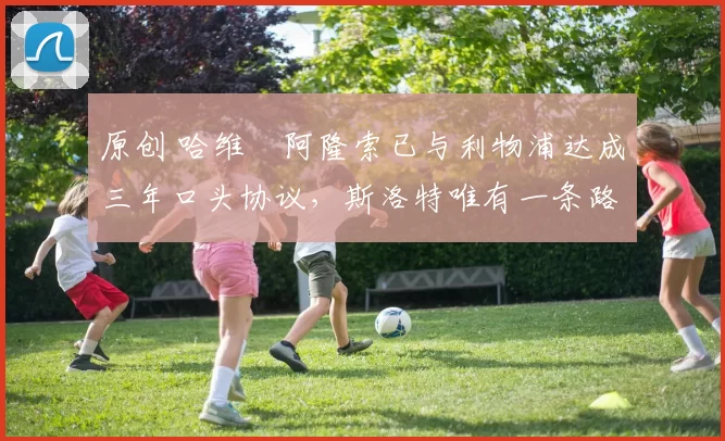 原创 哈维・阿隆索已与利物浦达成三年口头协议，斯洛特唯有一条路可 “翻盘”