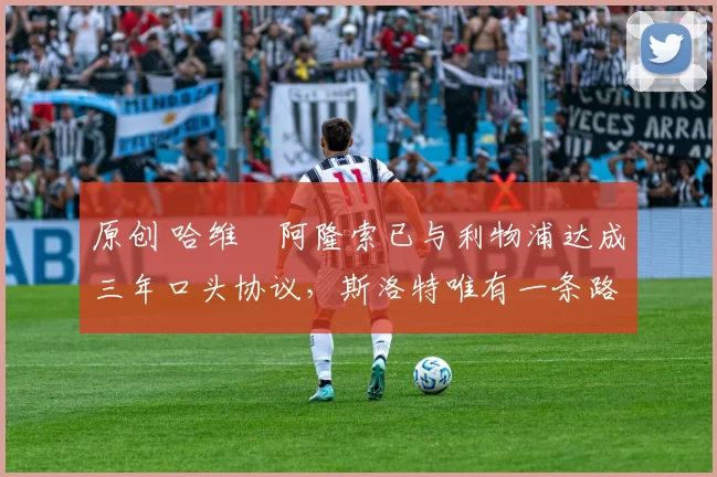 原创 哈维・阿隆索已与利物浦达成三年口头协议，斯洛特唯有一条路可 “翻盘”