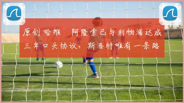 原创 哈维・阿隆索已与利物浦达成三年口头协议，斯洛特唯有一条路可 “翻盘”
