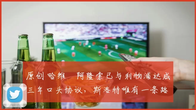 原创 哈维・阿隆索已与利物浦达成三年口头协议，斯洛特唯有一条路可 “翻盘”