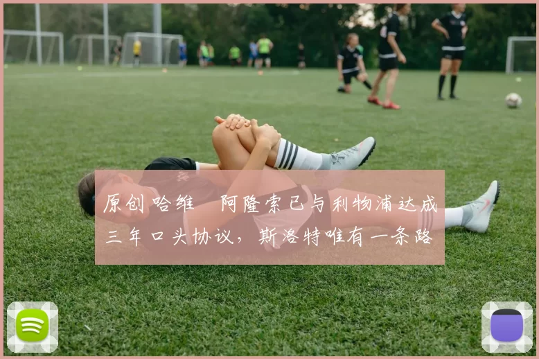 原创 哈维・阿隆索已与利物浦达成三年口头协议，斯洛特唯有一条路可 “翻盘”