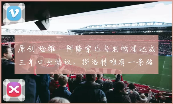 原创 哈维・阿隆索已与利物浦达成三年口头协议，斯洛特唯有一条路可 “翻盘”