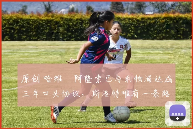 原创 哈维・阿隆索已与利物浦达成三年口头协议，斯洛特唯有一条路可 “翻盘”