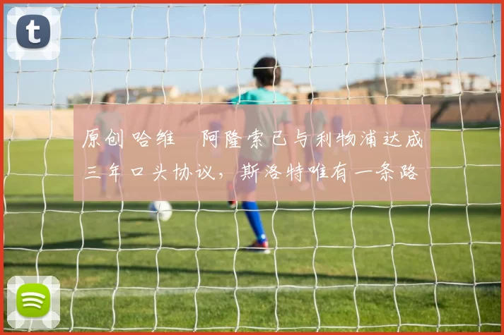 原创 哈维・阿隆索已与利物浦达成三年口头协议，斯洛特唯有一条路可 “翻盘”