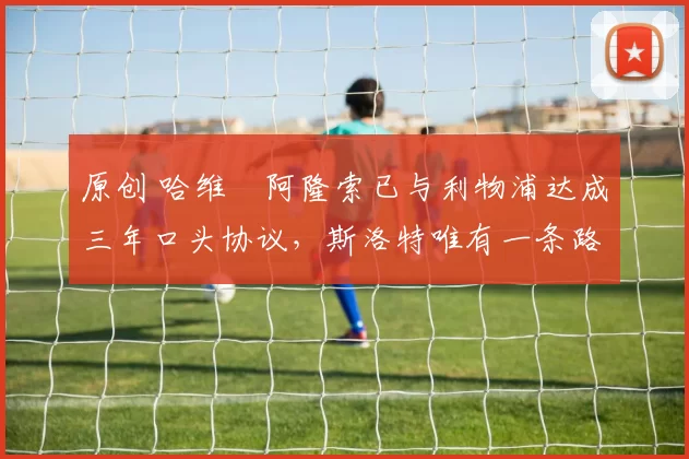 原创 哈维・阿隆索已与利物浦达成三年口头协议，斯洛特唯有一条路可 “翻盘”