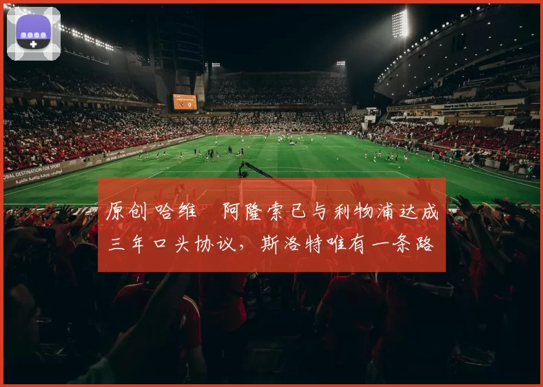 原创 哈维・阿隆索已与利物浦达成三年口头协议，斯洛特唯有一条路可 “翻盘”