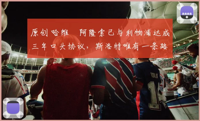 原创 哈维・阿隆索已与利物浦达成三年口头协议，斯洛特唯有一条路可 “翻盘”