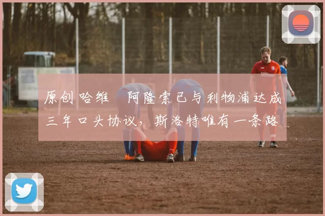 原创 哈维・阿隆索已与利物浦达成三年口头协议，斯洛特唯有一条路可 “翻盘”