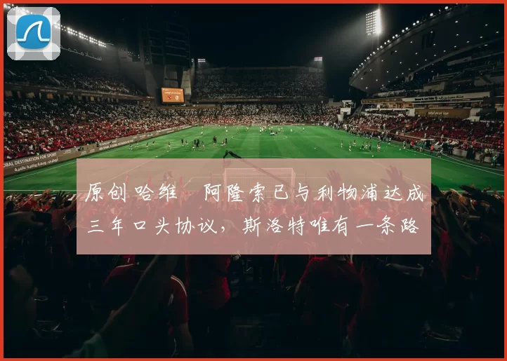 原创 哈维・阿隆索已与利物浦达成三年口头协议，斯洛特唯有一条路可 “翻盘”