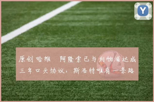 原创 哈维・阿隆索已与利物浦达成三年口头协议，斯洛特唯有一条路可 “翻盘”