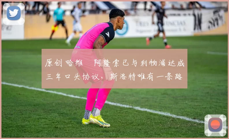 原创 哈维・阿隆索已与利物浦达成三年口头协议，斯洛特唯有一条路可 “翻盘”