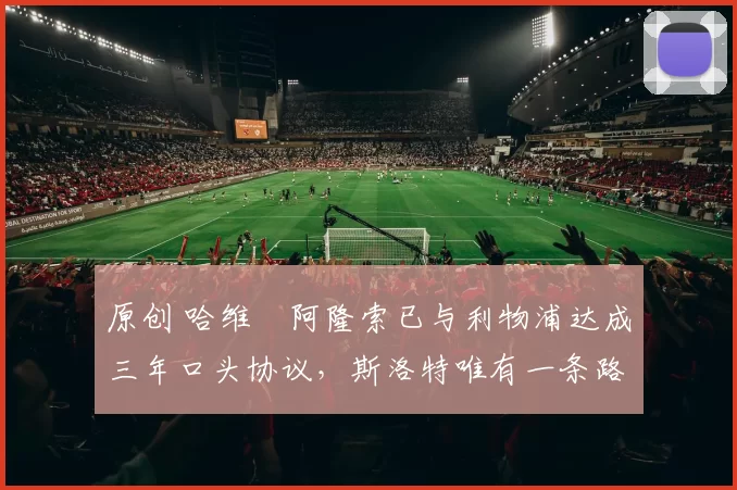 原创 哈维・阿隆索已与利物浦达成三年口头协议，斯洛特唯有一条路可 “翻盘”