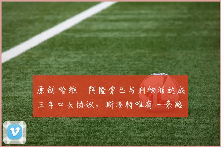 原创 哈维・阿隆索已与利物浦达成三年口头协议，斯洛特唯有一条路可 “翻盘”