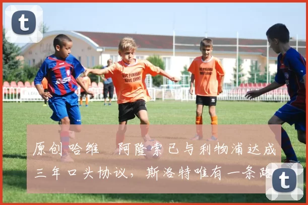 原创 哈维・阿隆索已与利物浦达成三年口头协议，斯洛特唯有一条路可 “翻盘”