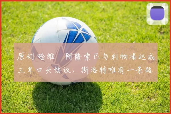 原创 哈维・阿隆索已与利物浦达成三年口头协议，斯洛特唯有一条路可 “翻盘”