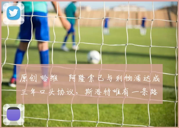 原创 哈维・阿隆索已与利物浦达成三年口头协议，斯洛特唯有一条路可 “翻盘”