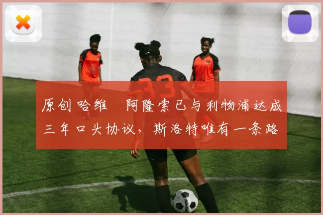 原创 哈维・阿隆索已与利物浦达成三年口头协议，斯洛特唯有一条路可 “翻盘”