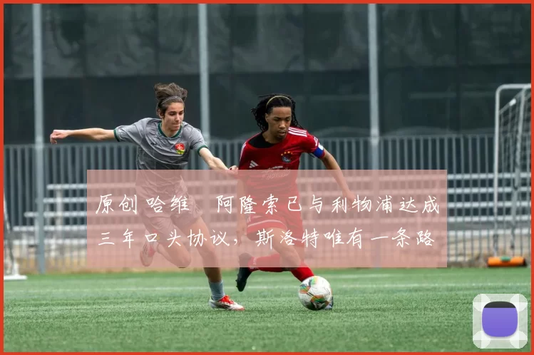原创 哈维・阿隆索已与利物浦达成三年口头协议，斯洛特唯有一条路可 “翻盘”