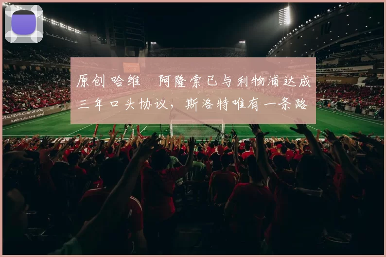 原创 哈维・阿隆索已与利物浦达成三年口头协议，斯洛特唯有一条路可 “翻盘”