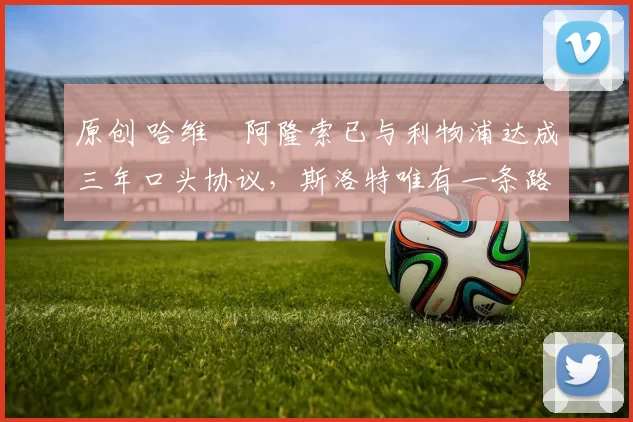 原创 哈维・阿隆索已与利物浦达成三年口头协议，斯洛特唯有一条路可 “翻盘”