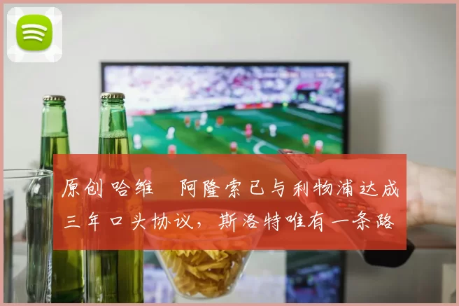 原创 哈维・阿隆索已与利物浦达成三年口头协议，斯洛特唯有一条路可 “翻盘”