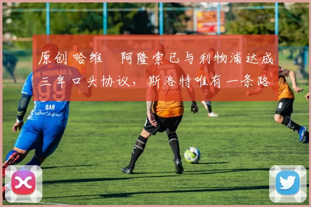 原创 哈维・阿隆索已与利物浦达成三年口头协议，斯洛特唯有一条路可 “翻盘”