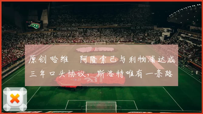 原创 哈维・阿隆索已与利物浦达成三年口头协议，斯洛特唯有一条路可 “翻盘”