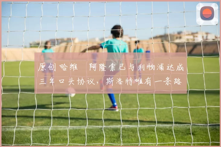 原创 哈维・阿隆索已与利物浦达成三年口头协议，斯洛特唯有一条路可 “翻盘”