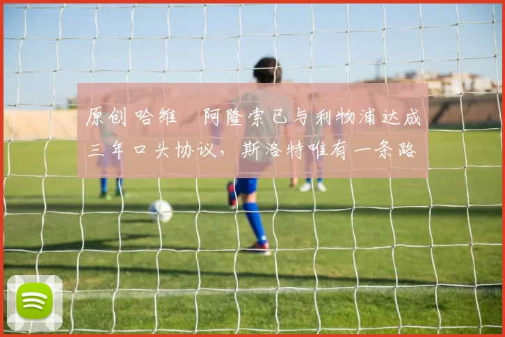 原创 哈维・阿隆索已与利物浦达成三年口头协议，斯洛特唯有一条路可 “翻盘”