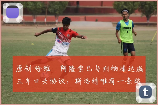原创 哈维・阿隆索已与利物浦达成三年口头协议，斯洛特唯有一条路可 “翻盘”