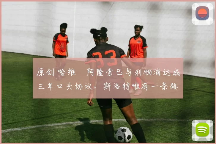 原创 哈维・阿隆索已与利物浦达成三年口头协议，斯洛特唯有一条路可 “翻盘”