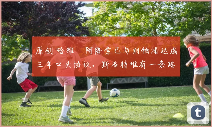 原创 哈维・阿隆索已与利物浦达成三年口头协议，斯洛特唯有一条路可 “翻盘”