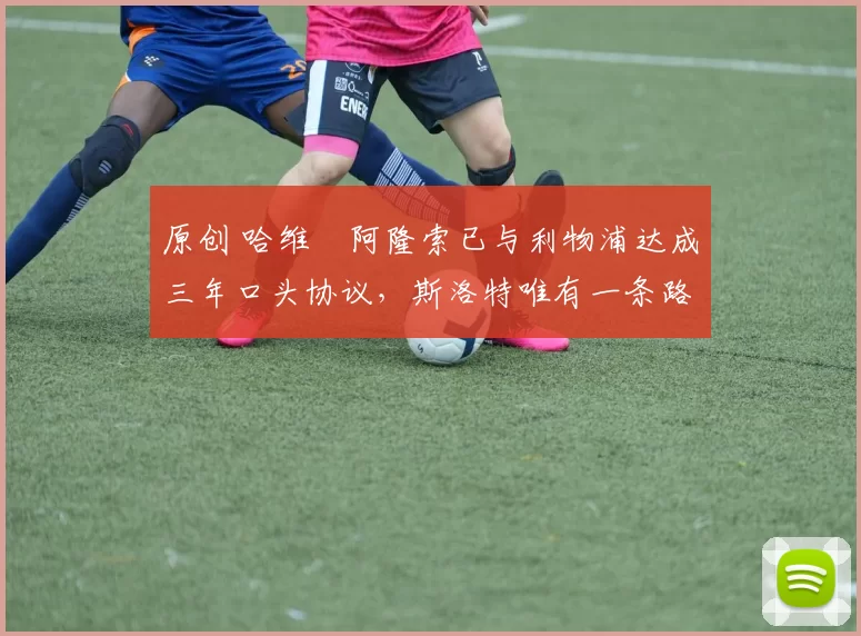 原创 哈维・阿隆索已与利物浦达成三年口头协议，斯洛特唯有一条路可 “翻盘”