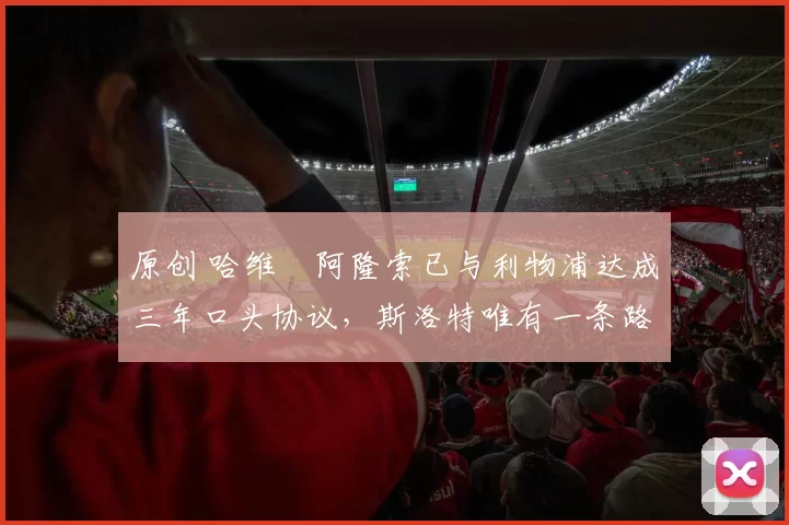 原创 哈维・阿隆索已与利物浦达成三年口头协议，斯洛特唯有一条路可 “翻盘”