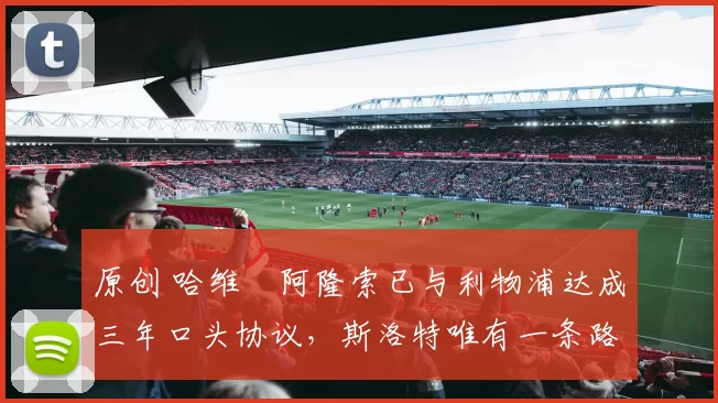 原创 哈维・阿隆索已与利物浦达成三年口头协议，斯洛特唯有一条路可 “翻盘”