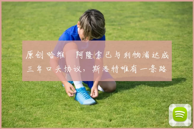 原创 哈维・阿隆索已与利物浦达成三年口头协议，斯洛特唯有一条路可 “翻盘”