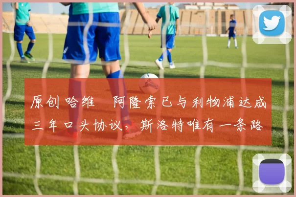 原创 哈维・阿隆索已与利物浦达成三年口头协议，斯洛特唯有一条路可 “翻盘”