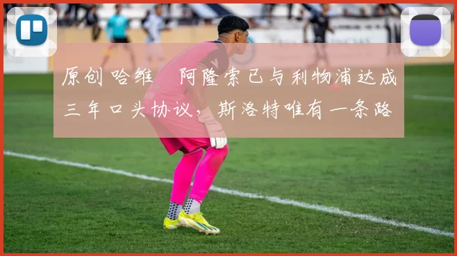 原创 哈维・阿隆索已与利物浦达成三年口头协议，斯洛特唯有一条路可 “翻盘”