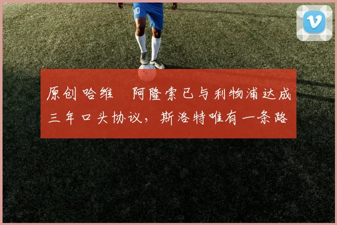 原创 哈维・阿隆索已与利物浦达成三年口头协议,斯洛特唯有一条路可 “翻盘”