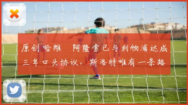 原创 哈维・阿隆索已与利物浦达成三年口头协议，斯洛特唯有一条路可 “翻盘”