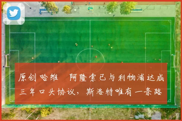 原创 哈维・阿隆索已与利物浦达成三年口头协议，斯洛特唯有一条路可 “翻盘”