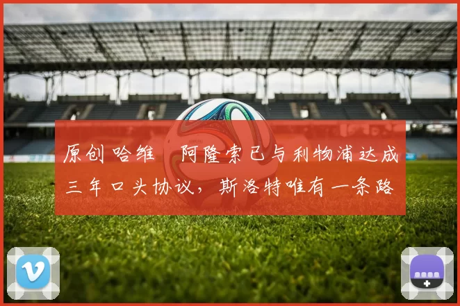 原创 哈维・阿隆索已与利物浦达成三年口头协议，斯洛特唯有一条路可 “翻盘”