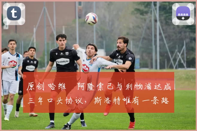 原创 哈维・阿隆索已与利物浦达成三年口头协议，斯洛特唯有一条路可 “翻盘”