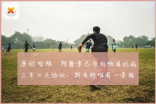 原创 哈维・阿隆索已与利物浦达成三年口头协议,斯洛特唯有一条路可 “翻盘”