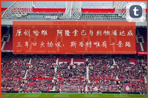 原创 哈维・阿隆索已与利物浦达成三年口头协议，斯洛特唯有一条路可 “翻盘”