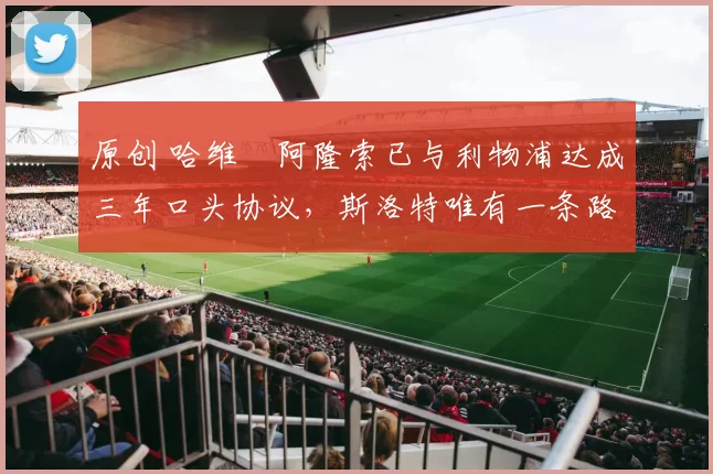 原创 哈维・阿隆索已与利物浦达成三年口头协议，斯洛特唯有一条路可 “翻盘”