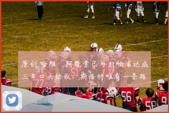 原创 哈维・阿隆索已与利物浦达成三年口头协议，斯洛特唯有一条路可 “翻盘”