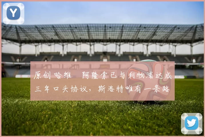 原创 哈维・阿隆索已与利物浦达成三年口头协议，斯洛特唯有一条路可 “翻盘”